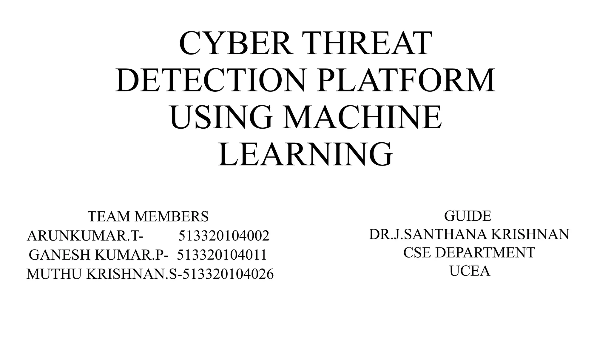 CYBER THREAT
DETECTION PLATFORM
USING MACHINE
LEARNING
TEAM MEMBERS
ARUNKUMAR.T- 513320104002
GANESH KUMAR.P- 513320104011
MUTHU KRISHNAN.S-513320104026
GUIDE
DR.J.SANTHANA KRISHNAN
CSE DEPARTMENT
UCEA
 