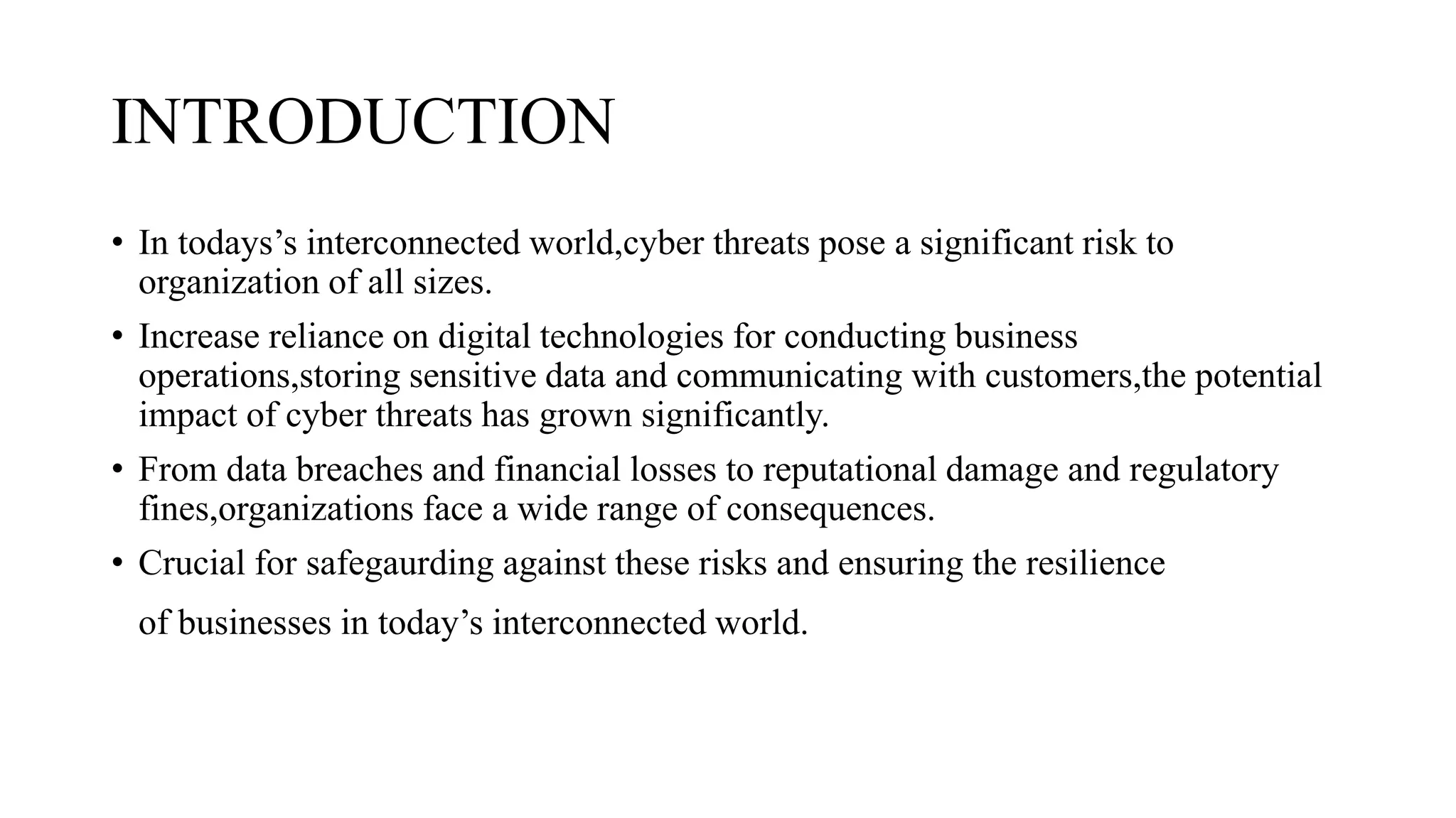 INTRODUCTION
• In todays’s interconnected world,cyber threats pose a significant risk to
organization of all sizes.
• Increase reliance on digital technologies for conducting business
operations,storing sensitive data and communicating with customers,the potential
impact of cyber threats has grown significantly.
• From data breaches and financial losses to reputational damage and regulatory
fines,organizations face a wide range of consequences.
• Crucial for safegaurding against these risks and ensuring the resilience
of businesses in today’s interconnected world.
 