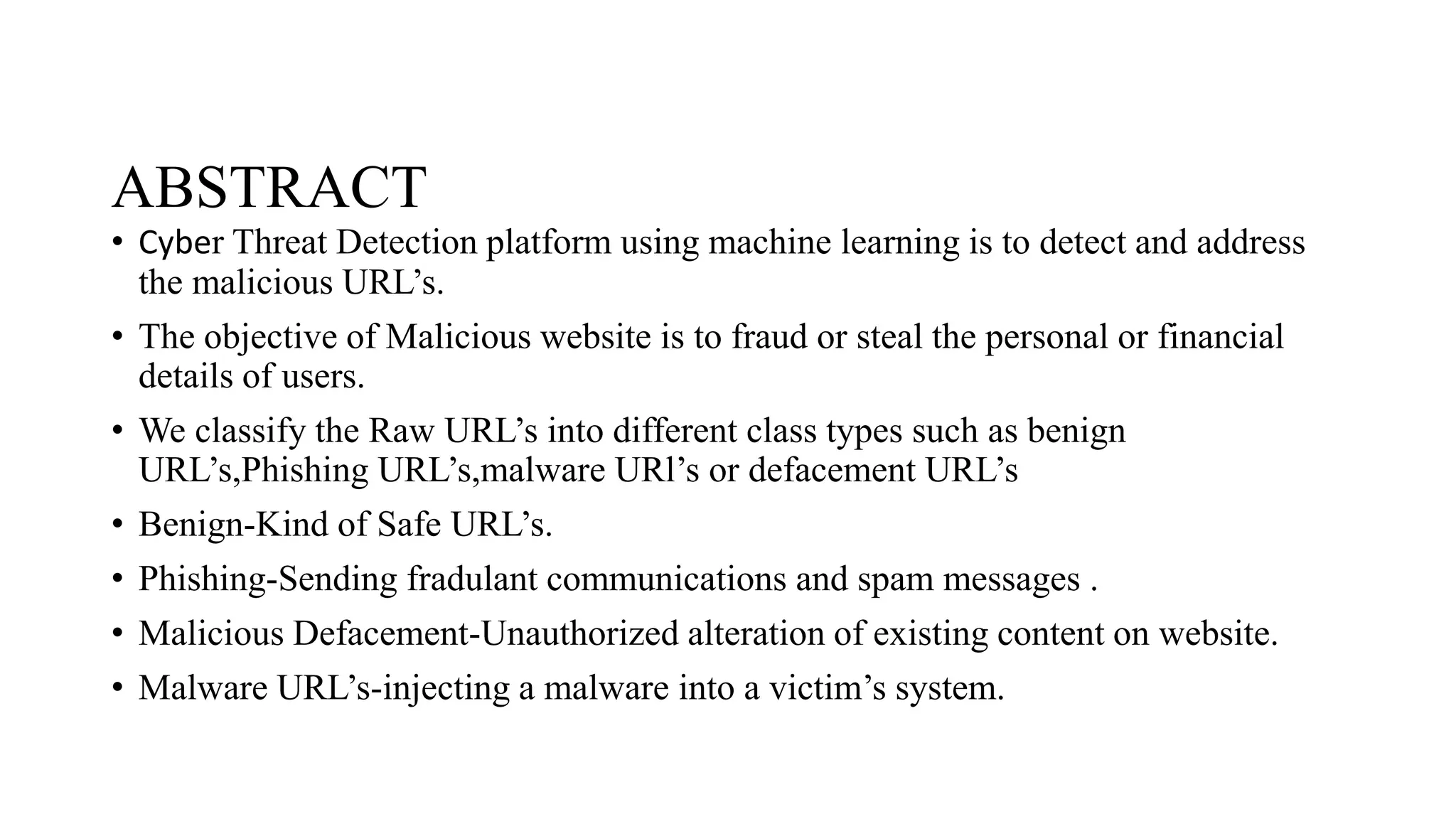 ABSTRACT
• Cyber Threat Detection platform using machine learning is to detect and address
the malicious URL’s.
• The objective of Malicious website is to fraud or steal the personal or financial
details of users.
• We classify the Raw URL’s into different class types such as benign
URL’s,Phishing URL’s,malware URl’s or defacement URL’s
• Benign-Kind of Safe URL’s.
• Phishing-Sending fradulant communications and spam messages .
• Malicious Defacement-Unauthorized alteration of existing content on website.
• Malware URL’s-injecting a malware into a victim’s system.
 