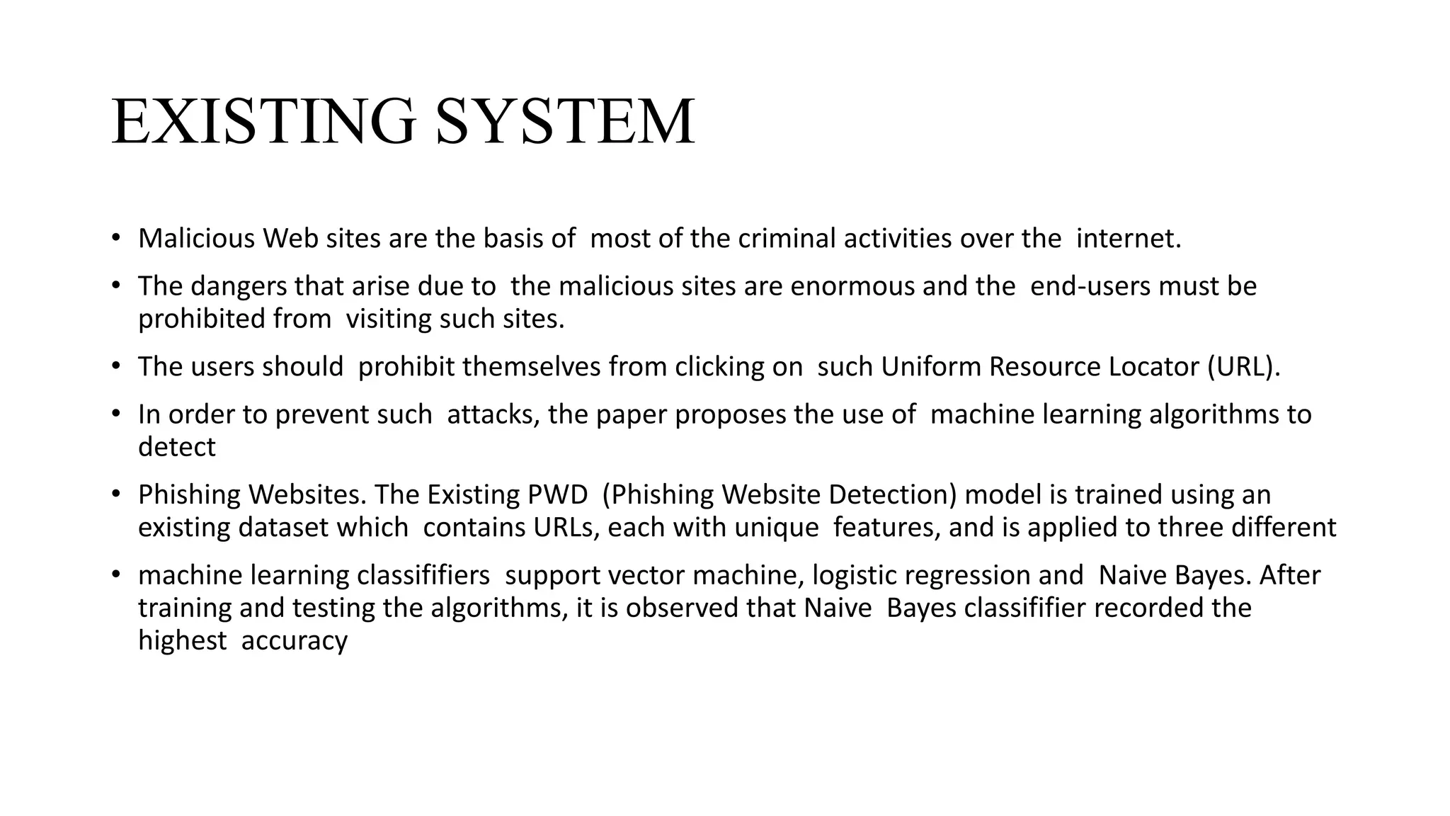 EXISTING SYSTEM
• Malicious Web sites are the basis of most of the criminal activities over the internet.
• The dangers that arise due to the malicious sites are enormous and the end-users must be
prohibited from visiting such sites.
• The users should prohibit themselves from clicking on such Uniform Resource Locator (URL).
• In order to prevent such attacks, the paper proposes the use of machine learning algorithms to
detect
• Phishing Websites. The Existing PWD (Phishing Website Detection) model is trained using an
existing dataset which contains URLs, each with unique features, and is applied to three different
• machine learning classififiers support vector machine, logistic regression and Naive Bayes. After
training and testing the algorithms, it is observed that Naive Bayes classififier recorded the
highest accuracy
 