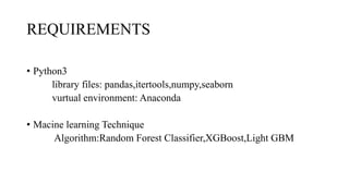 REQUIREMENTS
• Python3
library files: pandas,itertools,numpy,seaborn
vurtual environment: Anaconda
• Macine learning Technique
Algorithm:Random Forest Classifier,XGBoost,Light GBM
 