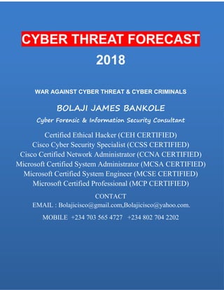 CYBER THREAT FORCAST
2018
WAR AGAINST CYBER THREAT & CYBER CRIMINALS
BOLAJI JAMES BANKOLE
Cyber Forensic & Information Security Consultant
Certified Ethical Hacker (CEH CERTIFIED)
Cisco Cyber Security Specialist (CCSS CERTIFIED)
Cisco Certified Network Administrator (CCNA CERTIFIED)
Microsoft Certified System Administrator (MCSA CERTIFIED)
Microsoft Certified System Engineer (MCSE CERTIFIED)
Microsoft Certified Professional (MCP CERTIFIED)
CONTACT EMAIL :Bolajicisco@yahoo.com, Bolajicisco@gmail.com MOBILE +234 703 565 4727 +234 802 704 2202
CYBER THREAT FORECAST
2018
WAR AGAINST CYBER THREAT & CYBER CRIMINALS
BOLAJI JAMES BANKOLE
Cyber Forensic & Information Security Consultant
Certified Ethical Hacker (CEH CERTIFIED)
Cisco Cyber Security Specialist (CCSS CERTIFIED)
Cisco Certified Network Administrator (CCNA CERTIFIED)
Microsoft Certified System Administrator (MCSA CERTIFIED)
Microsoft Certified System Engineer (MCSE CERTIFIED)
Microsoft Certified Professional (MCP CERTIFIED)
CONTACT
EMAIL : Bolajicisco@gmail.com,Bolajicisco@yahoo.com.
MOBILE +234 703 565 4727 +234 802 704 2202
 