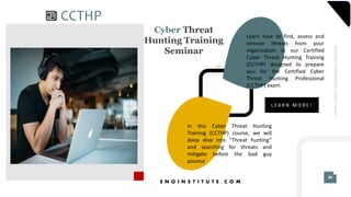 E N O I N S T I T U T E . C O M
.69
30
IMAGINETOMORROW!LEARNTODAY!
CCTHP
L E A R N M O R E !
Learn how to find, assess and
remove threats from your
organization in our Certified
Cyber Threat Hunting Training
(CCTHP) designed to prepare
you for the Certified Cyber
Threat Hunting Professional
(CCTHP) exam.
In this Cyber Threat Hunting
Training (CCTHP) course, we will
deep dive into “Threat hunting”
and searching for threats and
mitigate before the bad guy
pounce
Cyber Threat
Hunting Training
Seminar
 