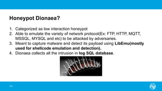 Honeypot Dionaea?
101
1. Categorized as low interaction honeypot
2. Able to emulate the variety of network protocol(Ex: FTP, HTTP, MQTT,
MSSQL, MYSQL and etc) to be attacked by adversaries.
3. Meant to capture malware and detect its payload using LibEmu(mostly
used for shellcode emulation and detection).
4. Dionaea collects all the intrusion in log SQL database.
 