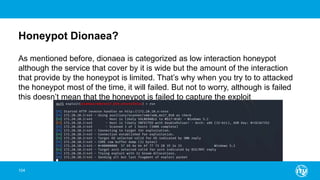 Honeypot Dionaea?
104
As mentioned before, dionaea is categorized as low interaction honeypot
although the service that cover by it is wide but the amount of the interaction
that provide by the honeypot is limited. That’s why when you try to to attacked
the honeypot most of the time, it will failed. But not to worry, although is failed
this doesn’t mean that the honeypot is failed to capture the exploit
 