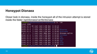 Honeypot Dionaea
105
Closer look in dionaea, inside the honeypot all of the intrusion attempt is stored
inside the folder /opt/dionaea/var/lib/dionaea
 