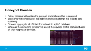 Honeypot Dionaea
106
• Folder binaries will contain the payload and malware that is captured
• Bistreams will contain all of the network intrusion attempt this include port
scanning
• Dionaea aggregate all of this information into sqlite3 database
• Whereas the remaining directory is stored the payload that is captured based
on their respective services.
 