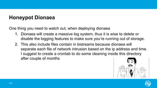 Honeypot Dionaea
One thing you need to watch out, when deploying dionaea
1. Dionaea will create a massive log system, thus it is wise to delete or
disable the logging features to make sure you’re running out of storage.
2. This also include files contain in bistreams because dionaea will
separate each file of network intrusion based on the ip address and time.
I suggest to create a crontab to do some cleaning inside this directory
after couple of months
107
 
