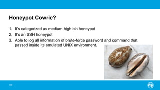 Honeypot Cowrie?
1. It’s categorized as medium-high ish honeypot
2. It’s an SSH honeypot
3. Able to log all information of brute-force password and command that
passed inside its emulated UNIX environment.
108
 