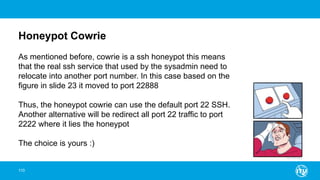 Honeypot Cowrie
110
As mentioned before, cowrie is a ssh honeypot this means
that the real ssh service that used by the sysadmin need to
relocate into another port number. In this case based on the
figure in slide 23 it moved to port 22888
Thus, the honeypot cowrie can use the default port 22 SSH.
Another alternative will be redirect all port 22 traffic to port
2222 where it lies the honeypot
The choice is yours :)
 