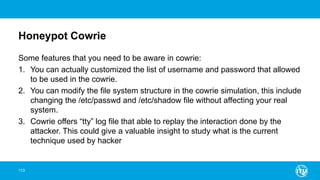 Honeypot Cowrie
Some features that you need to be aware in cowrie:
1. You can actually customized the list of username and password that allowed
to be used in the cowrie.
2. You can modify the file system structure in the cowrie simulation, this include
changing the /etc/passwd and /etc/shadow file without affecting your real
system.
3. Cowrie offers “tty” log file that able to replay the interaction done by the
attacker. This could give a valuable insight to study what is the current
technique used by hacker
113
 