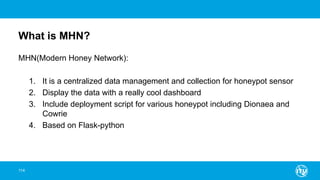 What is MHN?
MHN(Modern Honey Network):
1. It is a centralized data management and collection for honeypot sensor
2. Display the data with a really cool dashboard
3. Include deployment script for various honeypot including Dionaea and
Cowrie
4. Based on Flask-python
114
 