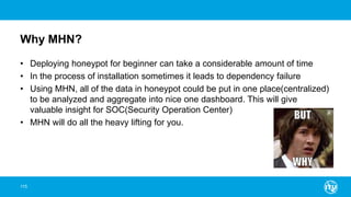 Why MHN?
• Deploying honeypot for beginner can take a considerable amount of time
• In the process of installation sometimes it leads to dependency failure
• Using MHN, all of the data in honeypot could be put in one place(centralized)
to be analyzed and aggregate into nice one dashboard. This will give
valuable insight for SOC(Security Operation Center)
• MHN will do all the heavy lifting for you.
115
 