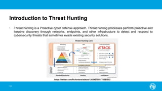 Introduction to Threat Hunting
• Threat hunting is a Proactive cyber defense approach. Threat hunting processes perform proactive and
iterative discovery through networks, endpoints, and other infrastructure to detect and respond to
cybersecurity threats that sometimes evade existing security solutions.
12
https://twitter.com/Rcfontana/status/1262407505776381952
 