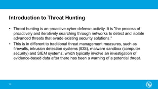 Introduction to Threat Hunting
• Threat hunting is an proactive cyber defense activity. It is "the process of
proactively and iteratively searching through networks to detect and isolate
advanced threats that evade existing security solutions."
• This is in different to traditional threat management measures, such as
firewalls, intrusion detection systems (IDS), malware sandbox (computer
security) and SIEM systems, which typically involve an investigation of
evidence-based data after there has been a warning of a potential threat.
13
 