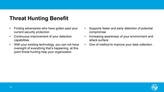 Threat Hunting Benefit
• Finding adversaries who have gotten past your
current security protection
• Continuous improvement of your detection
capabilities
• With your existing technology, you can not have
oversight of everything that’s happening, at this
point threat hunting help your organization
• Supports faster and early detection of potential
compromise
• Increasing awareness of your environment and
attack surface
• One of method to improve your data collection
15
 