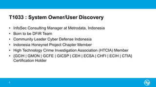 T1033 : System Owner/User Discovery
• InfoSec Consulting Manager at Metrodata, Indonesia
• Born to be DFIR Team
• Community Leader Cyber Defense Indonesia
• Indonesia Honeynet Project Chapter Member
• High Technology Crime Investigation Association (HTCIA) Member
• {GCIH | GMON | GCFE | GICSP | CEH | ECSA | CHFI | ECIH | CTIA}
Certification Holder
2
 