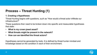 Process – Threat Hunting (1)
1. Creating a Hypotheses
Threat Hunting begins with questions, such as “How would a threat actor infiltrate our
infrastructure?”
These questions then need to be broken down into specific and measurable hypotheses
that state :
• What is my crown jewel asset?
• What threats might be present in the network?
• How can we identified the threat actors?
Hypotheses cannot be generated by tools. It is defined by threat hunter mindset and
knowledge based on the condition in each of their environment.
26
 