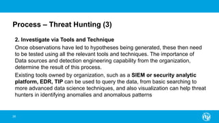 Process – Threat Hunting (3)
2. Investigate via Tools and Technique
Once observations have led to hypotheses being generated, these then need
to be tested using all the relevant tools and techniques. The importance of
Data sources and detection engineering capability from the organization,
determine the result of this process.
Existing tools owned by organization, such as a SIEM or security analytic
platform, EDR, TIP can be used to query the data, from basic searching to
more advanced data science techniques, and also visualization can help threat
hunters in identifying anomalies and anomalous patterns
28
 