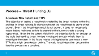 Process – Threat Hunting (4)
3. Uncover New Pattern and TTPs
The objective of testing a hypothesis created by the threat hunters in the first
process in threat hunting, is to prove whether the hypotheses is prove or not
proven. Even if the hypotheses result is not proven, It does not necessarily
mean that no malicious activity is present or the hunters create a wrong
hypotheses. It can be the current visibility in the organization is not enough or
the tools that used by threat hunters is not good enough to help them to
investigate the case. In the future maybe this hypotheses can reveal a new
TTPs that might be unknown before. The valid hypotheses then become the
iterative process as a baseline.
29
 