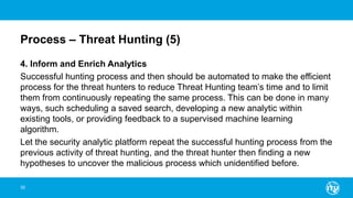 Process – Threat Hunting (5)
4. Inform and Enrich Analytics
Successful hunting process and then should be automated to make the efficient
process for the threat hunters to reduce Threat Hunting team’s time and to limit
them from continuously repeating the same process. This can be done in many
ways, such scheduling a saved search, developing a new analytic within
existing tools, or providing feedback to a supervised machine learning
algorithm.
Let the security analytic platform repeat the successful hunting process from the
previous activity of threat hunting, and the threat hunter then finding a new
hypotheses to uncover the malicious process which unidentified before.
30
 