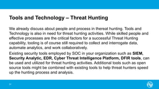 Tools and Technology – Threat Hunting
We already discuss about people and process in thereat hunting. Tools and
Technology is also in need for threat hunting activities. While skilled people and
effective processes are the critical factors for a successful Threat Hunting
capability, tooling is of course still required to collect and interrogate data,
automate analytics, and work collaboratively.
Existing security tools employed by SOC in your organization such as SIEM,
Security Analytic, EDR, Cyber Threat Intelligence Platform, DFIR tools, can
be used and utilized for threat hunting activities. Additional tools such as open
source tools might be combined with existing tools to help threat hunters speed
up the hunting process and analysis.
31
 