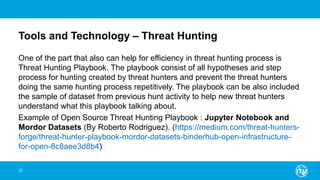 Tools and Technology – Threat Hunting
One of the part that also can help for efficiency in threat hunting process is
Threat Hunting Playbook. The playbook consist of all hypotheses and step
process for hunting created by threat hunters and prevent the threat hunters
doing the same hunting process repetitively. The playbook can be also included
the sample of dataset from previous hunt activity to help new threat hunters
understand what this playbook talking about.
Example of Open Source Threat Hunting Playbook : Jupyter Notebook and
Mordor Datasets (By Roberto Rodriguez). (https://medium.com/threat-hunters-
forge/threat-hunter-playbook-mordor-datasets-binderhub-open-infrastructure-
for-open-8c8aee3d8b4)
32
 