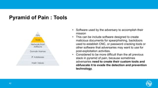 Pyramid of Pain : Tools
42
• Software used by the adversary to accomplish their
mission
• This can be include software designed to create
malicious documents for spearphishing, backdoors
used to establish CNC, or password cracking tools or
other software that adversaries may want to use for
post-exploitation activities.
• Considered to be more difficult than the all previous
stack in pyramid of pain, because sometimes
adversaries need to create their custom tools and
obfuscate it to evade the detection and prevention
technology.
 