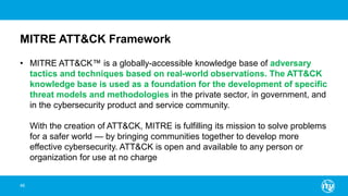 MITRE ATT&CK Framework
• MITRE ATT&CK™ is a globally-accessible knowledge base of adversary
tactics and techniques based on real-world observations. The ATT&CK
knowledge base is used as a foundation for the development of specific
threat models and methodologies in the private sector, in government, and
in the cybersecurity product and service community.
With the creation of ATT&CK, MITRE is fulfilling its mission to solve problems
for a safer world — by bringing communities together to develop more
effective cybersecurity. ATT&CK is open and available to any person or
organization for use at no charge
46
 