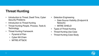 Threat Hunting
• Introduction to Threat, Dwell Time, Cyber
Security Problems
• Introduction to Threat Hunting
• Threat Hunting People, Process, Tools &
Technology
• Threat Hunting Framework
• Pyramid of Pain
• Cyber Kill Chain
• MITRE ATT&CK
• Detection Engineering
• Data Source Visibility (Endpoint &
Network)
• MITRE SHIELD
• Types of Threat Hunting
• Threat Hunting Use Case
• Threat Hunting Case Study
5
 