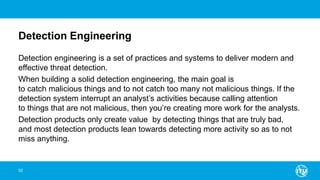 Detection Engineering
Detection engineering is a set of practices and systems to deliver modern and
effective threat detection.
When building a solid detection engineering, the main goal is
to catch malicious things and to not catch too many not malicious things. If the
detection system interrupt an analyst’s activities because calling attention
to things that are not malicious, then you’re creating more work for the analysts.
Detection products only create value by detecting things that are truly bad,
and most detection products lean towards detecting more activity so as to not
miss anything.
52
 