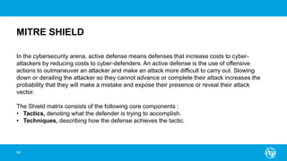 MITRE SHIELD
58
In the cybersecurity arena, active defense means defenses that increase costs to cyber-
attackers by reducing costs to cyber-defenders. An active defense is the use of offensive
actions to outmaneuver an attacker and make an attack more difficult to carry out. Slowing
down or derailing the attacker so they cannot advance or complete their attack increases the
probability that they will make a mistake and expose their presence or reveal their attack
vector.
The Shield matrix consists of the following core components :
• Tactics, denoting what the defender is trying to accomplish.
• Techniques, describing how the defense achieves the tactic.
 