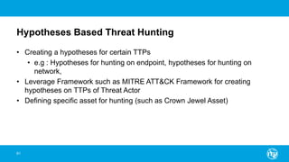 Hypotheses Based Threat Hunting
• Creating a hypotheses for certain TTPs
• e.g : Hypotheses for hunting on endpoint, hypotheses for hunting on
network,
• Leverage Framework such as MITRE ATT&CK Framework for creating
hypotheses on TTPs of Threat Actor
• Defining specific asset for hunting (such as Crown Jewel Asset)
61
 