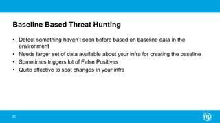 Baseline Based Threat Hunting
• Detect something haven’t seen before based on baseline data in the
environment
• Needs larger set of data available about your infra for creating the baseline
• Sometimes triggers lot of False Positives
• Quite effective to spot changes in your infra
62
 