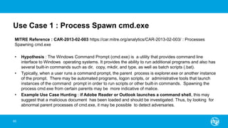Use Case 1 : Process Spawn cmd.exe
MITRE Reference : CAR-2013-02-003 https://car.mitre.org/analytics/CAR-2013-02-003/ : Processes
Spawning cmd.exe
• Hypothesis : The Windows Command Prompt (cmd.exe) is a utility that provides command line
interface to Windows operating systems. It provides the ability to run additional programs and also has
several built-in commands such as dir, copy, mkdir, and type, as well as batch scripts (.bat).
• Typically, when a user runs a command prompt, the parent process is explorer.exe or another instance
of the prompt. There may be automated programs, logon scripts, or administrative tools that launch
instances of the command prompt in order to run scripts or other built-in commands. Spawning the
process cmd.exe from certain parents may be more indicative of malice.
• Example Use Case Hunting : if Adobe Reader or Outlook launches a command shell, this may
suggest that a malicious document has been loaded and should be investigated. Thus, by looking for
abnormal parent processes of cmd.exe, it may be possible to detect adversaries.
65
 