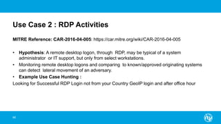 Use Case 2 : RDP Activities
MITRE Reference: CAR-2016-04-005: https://car.mitre.org/wiki/CAR-2016-04-005
• Hypothesis: A remote desktop logon, through RDP, may be typical of a system
administrator or IT support, but only from select workstations.
• Monitoring remote desktop logons and comparing to known/approved originating systems
can detect lateral movement of an adversary.
• Example Use Case Hunting :
Looking for Successful RDP Login not from your Country GeoIP login and after office hour
66
 