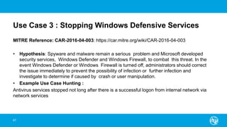 Use Case 3 : Stopping Windows Defensive Services
MITRE Reference: CAR-2016-04-003: https://car.mitre.org/wiki/CAR-2016-04-003
• Hypothesis: Spyware and malware remain a serious problem and Microsoft developed
security services, Windows Defender and Windows Firewall, to combat this threat. In the
event Windows Defender or Windows Firewall is turned off, administrators should correct
the issue immediately to prevent the possibility of infection or further infection and
investigate to determine if caused by crash or user manipulation.
• Example Use Case Hunting :
Antivirus services stopped not long after there is a successful logon from internal network via
network services
67
 
