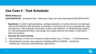 Use Case 4 : Task Scheduler
MITRE Reference:
CAR-2020-09-001 : Scheduled Task – FileAccess: https://car.mitre.org/analytics/CAR-2020-09-001/
• Hypothesis: In order to gain persistence, privilege escalation, or remote execution, an adversary
may use the Windows Task Scheduler to schedule a command to be run at a specified time, date,
and even host. Task Scheduler stores tasks as files in two locations - C:WindowsTasks (legacy)
or C:WindowsSystem32Tasks. Accordingly, this analytic looks for the creation of task files in
these two locations.
• Example Use Case Hunting :
a. Task Scheduler running from a suspicious folder location (e.g : C:Users.. ; C:Windowstemp)
b. Task Scheduler running using suspicious Scripting Utilities (LOLBAS) : cscript.exe,
rundll32.exe, mshta.exe, powershell.exe, regsvr32.exe
68
 