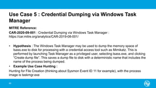 Use Case 5 : Credential Dumping via Windows Task
Manager
MITRE Reference:
CAR-2020-09-001 : Credential Dumping via Windows Task Manager :
https://car.mitre.org/analytics/CAR-2019-08-001/
• Hypothesis : The Windows Task Manager may be used to dump the memory space of
lsass.exe to disk for processing with a credential access tool such as Mimikatz. This is
performed by launching Task Manager as a privileged user, selecting lsass.exe, and clicking
“Create dump file”. This saves a dump file to disk with a deterministic name that includes the
name of the process being dumped.
• Example Use Case Hunting :
Hunting for File Creation (thinking about Sysmon Event ID 11 for example), with the process
image is taskmgr.exe
69
 