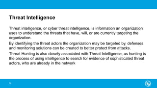 Threat Intelligence
Threat intelligence, or cyber threat intelligence, is information an organization
uses to understand the threats that have, will, or are currently targeting the
organization.
By identifying the threat actors the organization may be targeted by, defenses
and monitoring solutions can be created to better protect from attacks.
Threat Hunting is also closely associated with Threat Intelligence, as hunting is
the process of using intelligence to search for evidence of sophisticated threat
actors, who are already in the network
79
 