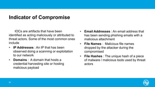 Indicator of Compromise
IOCs are artifacts that have been
identified as acting maliciously or attributed to
threat actors. Some of the most common ones
include
• IP Addresses : An IP that has been
observed doing a scanning or exploitation
to our network
• Domains : A domain that hosts a
credential harvesting site or hosting
malicious payload
• Email Addresses : An email address that
has been sending phishing emails with a
malicious attachment
• File Names : Malicious file names
dropped by the attacker during the
compromised
• File Hashes : The unique hash of a piece
of malware / malicious tools used by threat
actors
81
 