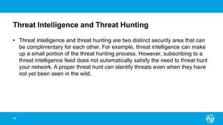 Threat Intelligence and Threat Hunting
• Threat intelligence and threat hunting are two distinct security area that can
be complimentary for each other. For example, threat intelligence can make
up a small portion of the threat hunting process. However, subscribing to a
threat intelligence feed does not automatically satisfy the need to threat hunt
your network. A proper threat hunt can identify threats even when they have
not yet been seen in the wild.
83
 
