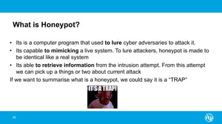 What is Honeypot?
89
• Its is a computer program that used to lure cyber adversaries to attack it.
• Its capable to mimicking a live system. To lure attackers, honeypot is made to
be identical like a real system
• Its able to retrieve information from the intrusion attempt. From this attempt
we can pick up a things or two about current attack
If we want to summarise what is a honeypot, we could say it is a “TRAP”
 