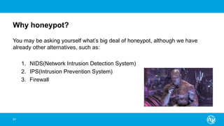 Why honeypot?
You may be asking yourself what’s big deal of honeypot, although we have
already other alternatives, such as:
1. NIDS(Network Intrusion Detection System)
2. IPS(Intrusion Prevention System)
3. Firewall
91
 