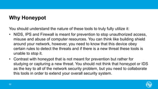 Why Honeypot
You should understand the nature of these tools to truly fully utilize it:
• NIDS, IPS and Firewall is meant for prevention to stop unauthorized access,
misuse and abuse of computer resources. You can think like building shield
around your network, however, you need to know that this device obey
certain rules to detect the threats and if there is a new threat these tools is
unable to stop it.
• Contrast with honeypot that is not meant for prevention but rather for
studying or capturing a new threat. You should not think that honeypot or IDS
as the key to all of the network security problem, but you need to collaborate
this tools in order to extend your overall security system.
92
 
