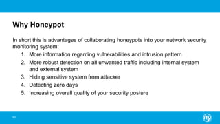 Why Honeypot
In short this is advantages of collaborating honeypots into your network security
monitoring system:
1. More information regarding vulnerabilities and intrusion pattern
2. More robust detection on all unwanted traffic including internal system
and external system
3. Hiding sensitive system from attacker
4. Detecting zero days
5. Increasing overall quality of your security posture
93
 