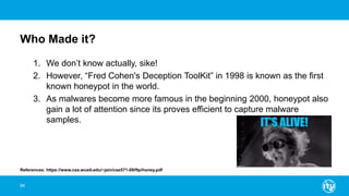 Who Made it?
1. We don’t know actually, sike!
2. However, “Fred Cohen's Deception ToolKit” in 1998 is known as the first
known honeypot in the world.
3. As malwares become more famous in the beginning 2000, honeypot also
gain a lot of attention since its proves efficient to capture malware
samples.
94
References: https://www.cse.wustl.edu/~jain/cse571-09/ftp/honey.pdf
 