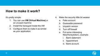How to make it work?
It’s pretty simple:
1. You can use VM (Virtual Machine) or
an unused machine
2. Install the honeypot inside the VM
3. Configure them to make it as similar
as your application
4. Make the security little bit weaker
a. Fake account
b. Guessable password
c. Unpatch version
d. Turn off firewall
e. Put some interesting
files(Honeytoken), example:
i. Bank statement
ii. Appointment
iii. Bank account
95
 