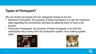 Types of Honeypot?
96
We can divide honeypots into two categories based on its aim:
• Research Honeypots: the purpose of these honeypots is to get the maximum
data regarding the adversaries activities by allowing them to have a full
access.
• Production Honeypots: the purpose of these honeypots is to shift the
adversaries focus away from the production system, thus making system
safer.
 