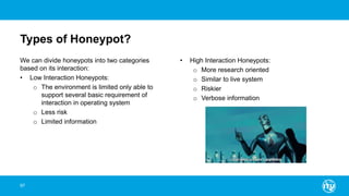 Types of Honeypot?
We can divide honeypots into two categories
based on its interaction:
• Low Interaction Honeypots:
o The environment is limited only able to
support several basic requirement of
interaction in operating system
o Less risk
o Limited information
• High Interaction Honeypots:
o More research oriented
o Similar to live system
o Riskier
o Verbose information
97
 